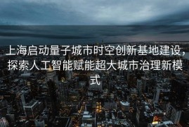 上海启动量子城市时空创新基地建设，探索人工智能赋能超大城市治理新模式