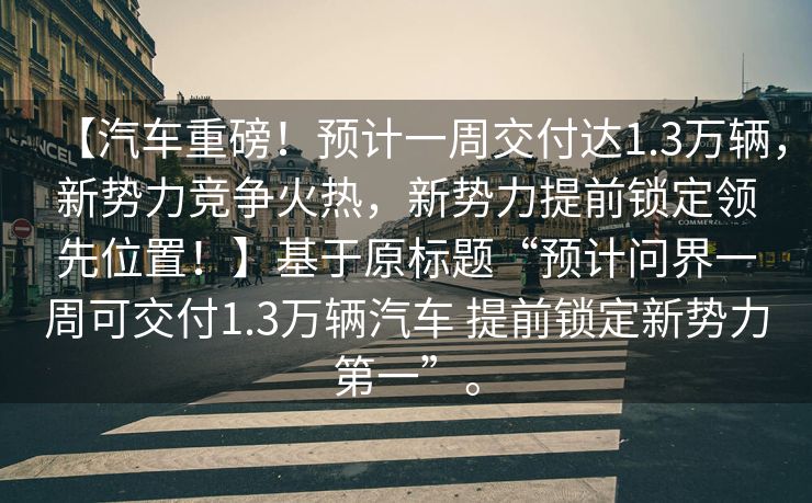 【汽车重磅！预计一周交付达1.3万辆，新势力竞争火热，新势力提前锁定领先位置！】基于原标题“预计问界一周可交付1.3万辆汽车 提前锁定新势力第一”。