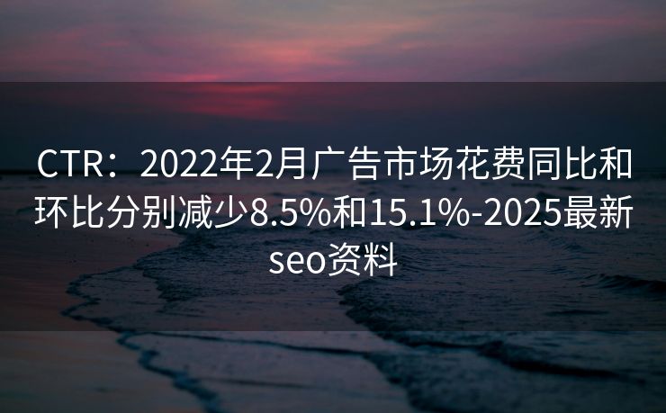CTR：2022年2月广告市场花费同比和环比分别减少8.5%和15.1%-2025最新seo资料