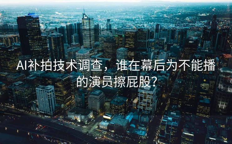 AI补拍技术调查，谁在幕后为不能播的演员擦屁股？