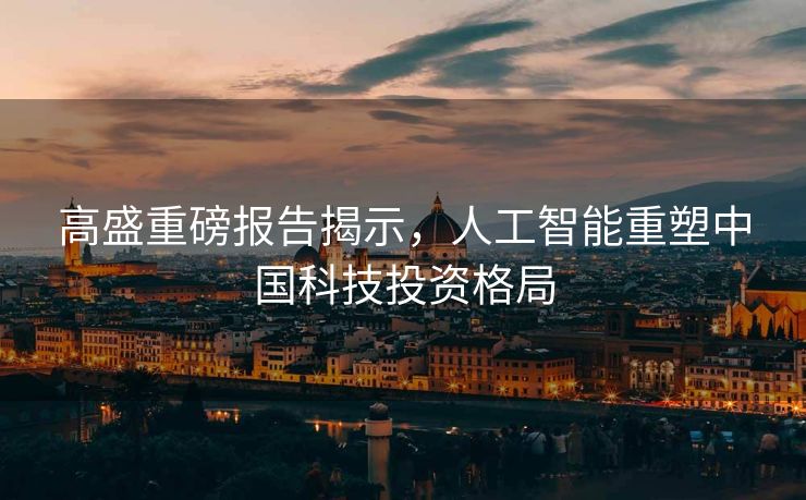 高盛重磅报告揭示，人工智能重塑中国科技投资格局