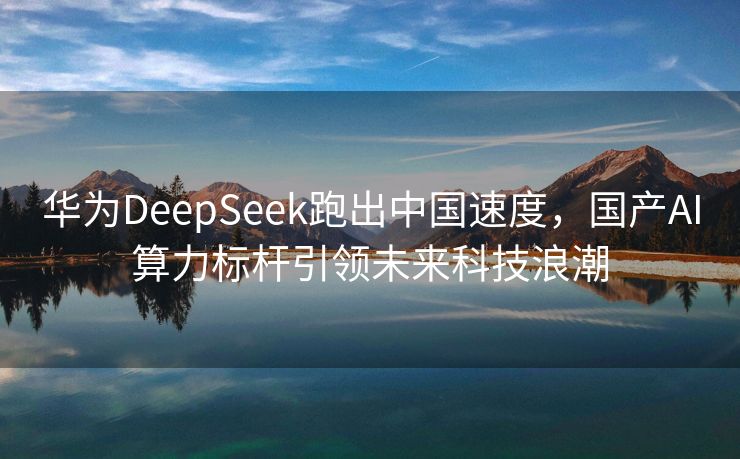 华为DeepSeek跑出中国速度，国产AI算力标杆引领未来科技浪潮
