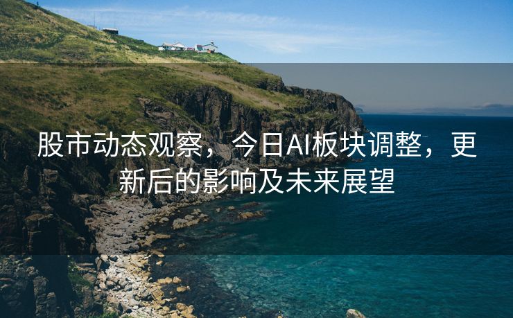股市动态观察，今日AI板块调整，更新后的影响及未来展望