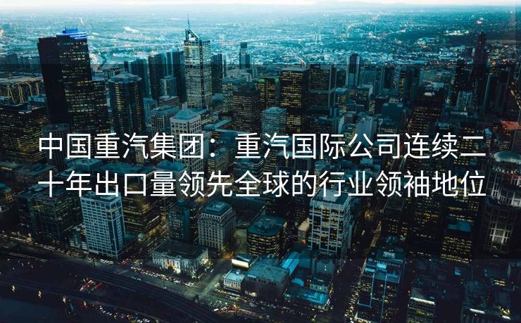 中国重汽集团：重汽国际公司连续二十年出口量领先全球的行业领袖地位