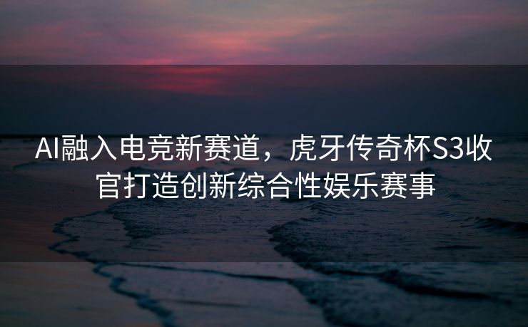AI融入电竞新赛道，虎牙传奇杯S3收官打造创新综合性娱乐赛事