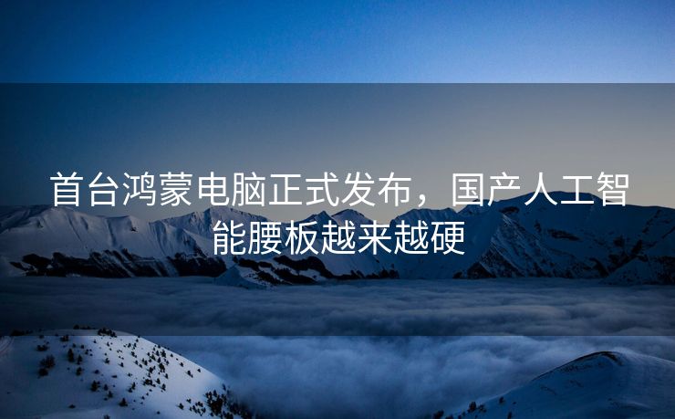 首台鸿蒙电脑正式发布，国产人工智能腰板越来越硬