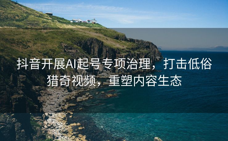 抖音开展AI起号专项治理，打击低俗猎奇视频，重塑内容生态