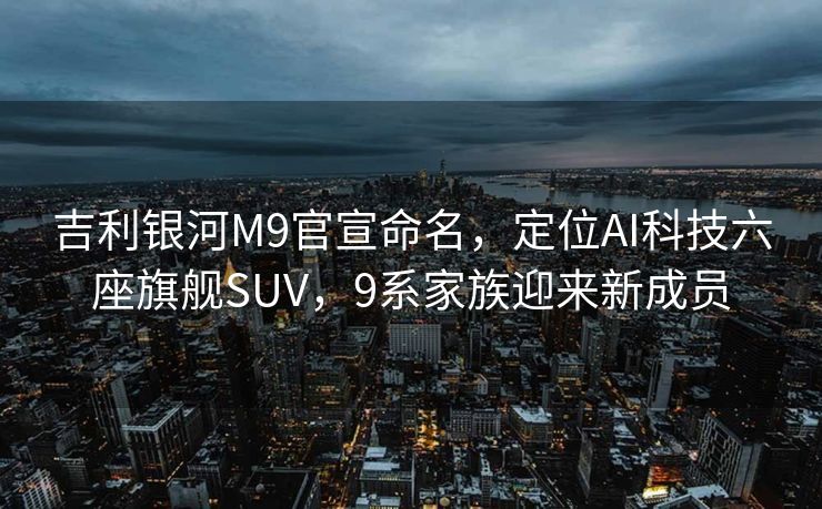 吉利银河M9官宣命名，定位AI科技六座旗舰SUV，9系家族迎来新成员