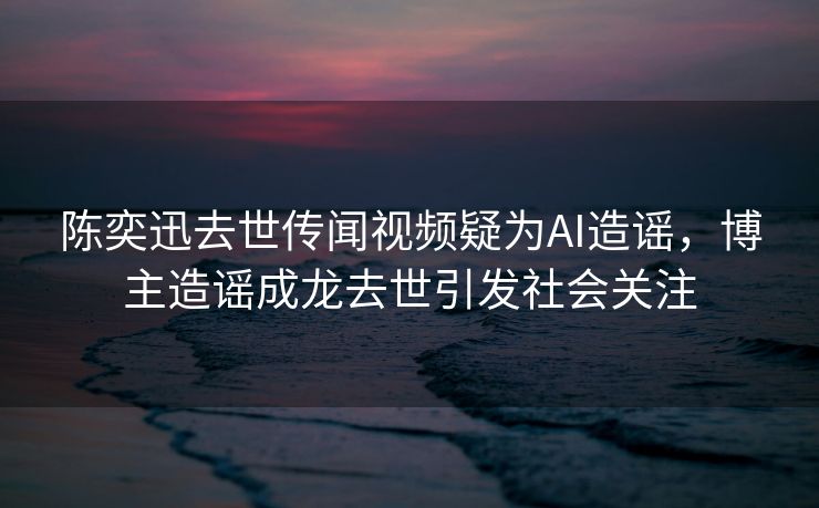 陈奕迅去世传闻视频疑为AI造谣，博主造谣成龙去世引发社会关注