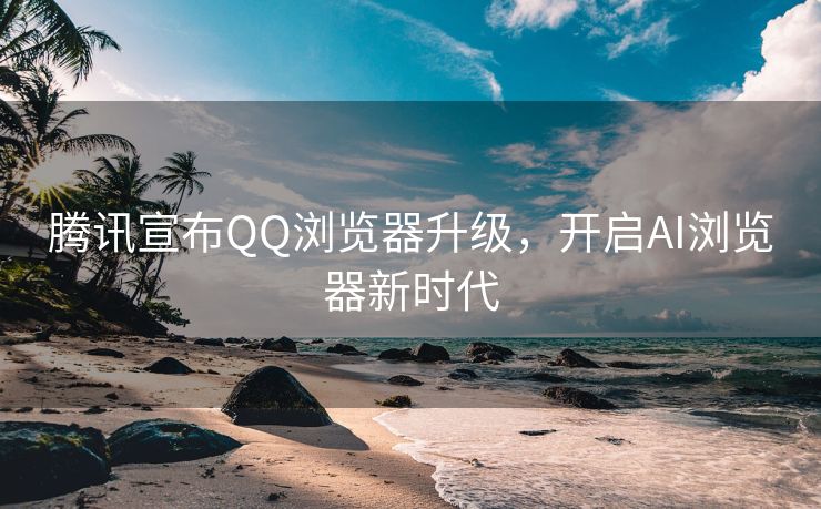 腾讯宣布QQ浏览器升级，开启AI浏览器新时代