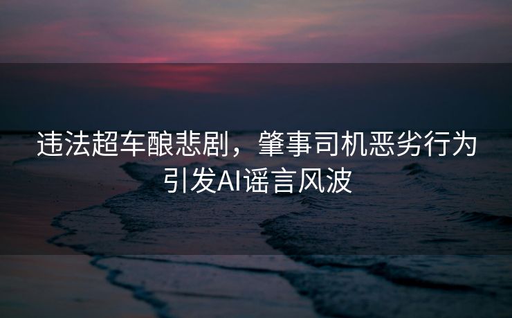 违法超车酿悲剧，肇事司机恶劣行为引发AI谣言风波
