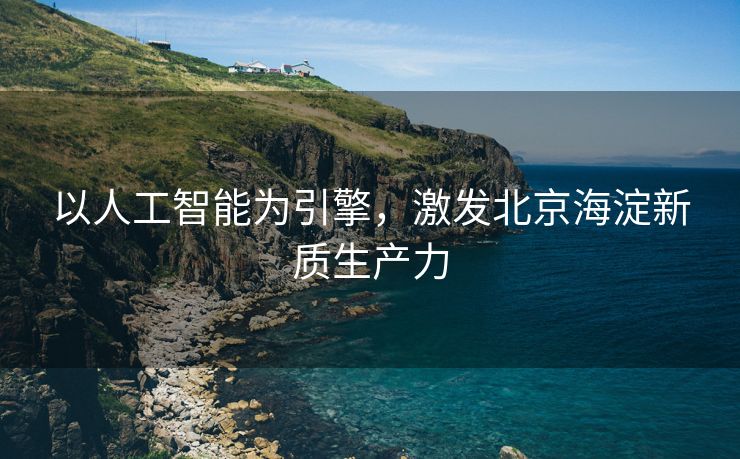 以人工智能为引擎，激发北京海淀新质生产力