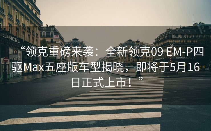 “领克重磅来袭：全新领克09 EM-P四驱Max五座版车型揭晓，即将于5月16日正式上市！”
