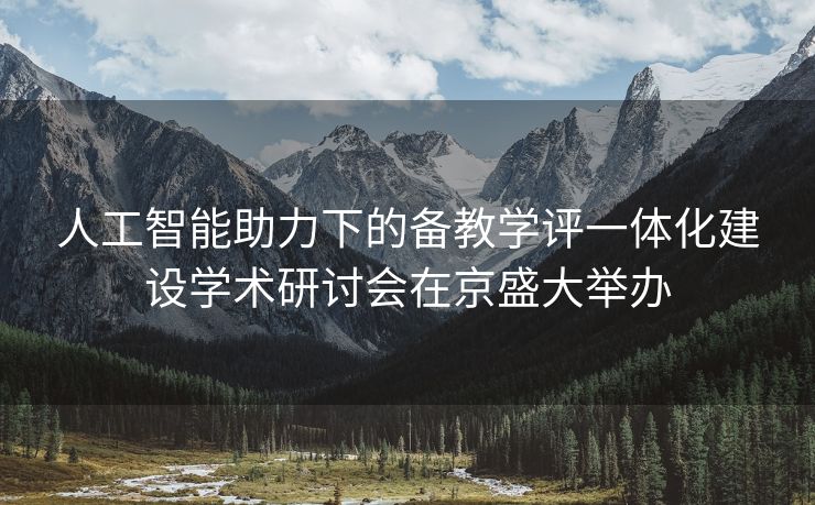 人工智能助力下的备教学评一体化建设学术研讨会在京盛大举办
