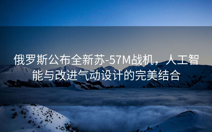 俄罗斯公布全新苏-57M战机，人工智能与改进气动设计的完美结合