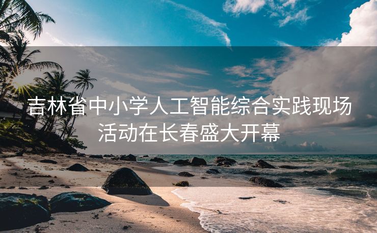 吉林省中小学人工智能综合实践现场活动在长春盛大开幕