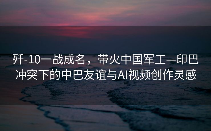 歼-10一战成名，带火中国军工—印巴冲突下的中巴友谊与AI视频创作灵感