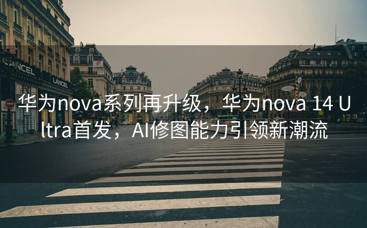 华为nova系列再升级，华为nova 14 Ultra首发，AI修图能力引领新潮流