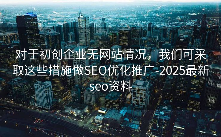 对于初创企业无网站情况，我们可采取这些措施做SEO优化推广-2025最新seo资料