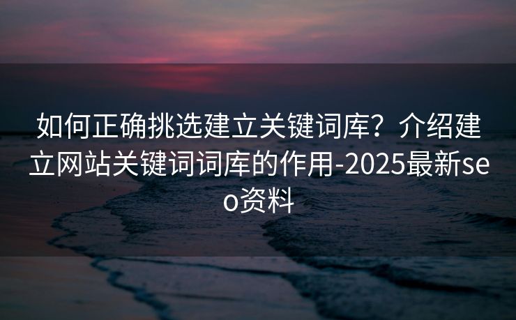如何正确挑选建立关键词库？介绍建立网站关键词词库的作用-2025最新seo资料