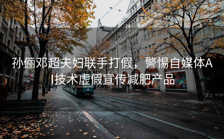 孙俪邓超夫妇联手打假，警惕自媒体AI技术虚假宣传减肥产品