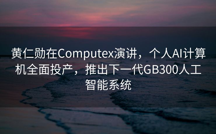 黄仁勋在Computex演讲，个人AI计算机全面投产，推出下一代GB300人工智能系统