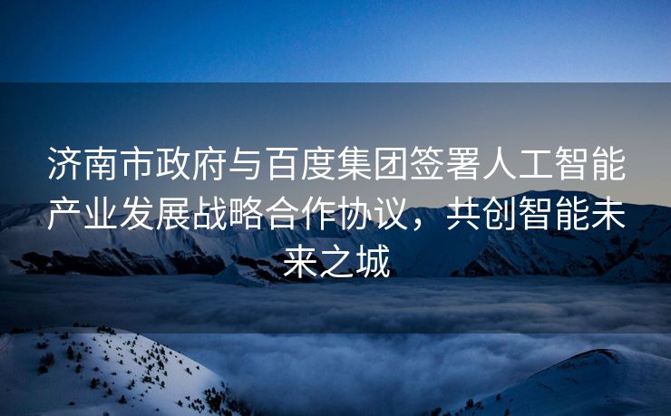 济南市政府与百度集团签署人工智能产业发展战略合作协议，共创智能未来之城