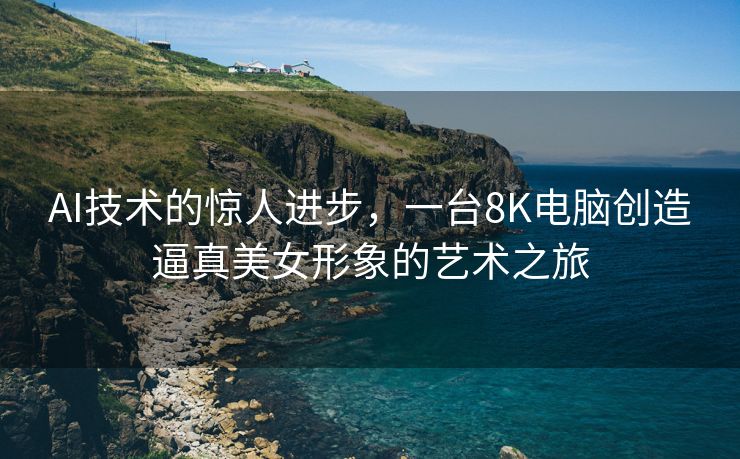 AI技术的惊人进步，一台8K电脑创造逼真美女形象的艺术之旅