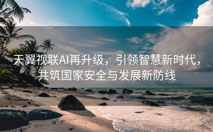 天翼视联AI再升级，引领智慧新时代，共筑国家安全与发展新防线