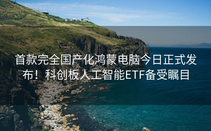 首款完全国产化鸿蒙电脑今日正式发布！科创板人工智能ETF备受瞩目