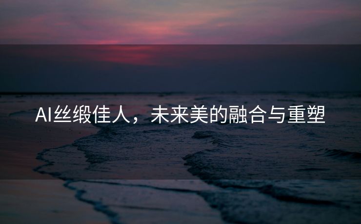 AI丝缎佳人，未来美的融合与重塑