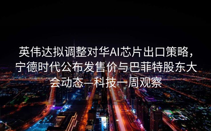 英伟达拟调整对华AI芯片出口策略，宁德时代公布发售价与巴菲特股东大会动态—科技一周观察
