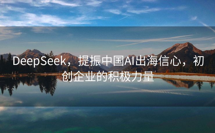 DeepSeek，提振中国AI出海信心，初创企业的积极力量
