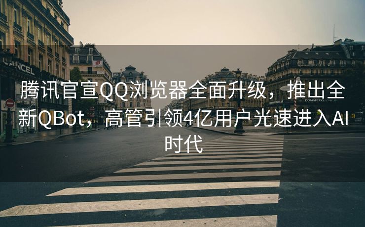 腾讯官宣QQ浏览器全面升级，推出全新QBot，高管引领4亿用户光速进入AI时代