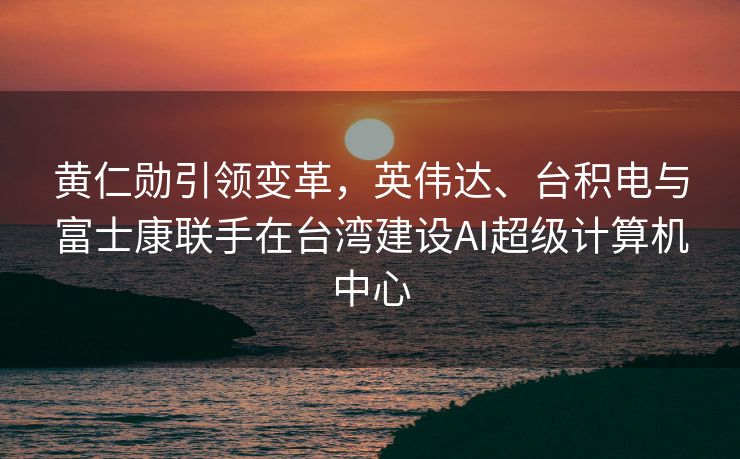 黄仁勋引领变革，英伟达、台积电与富士康联手在台湾建设AI超级计算机中心