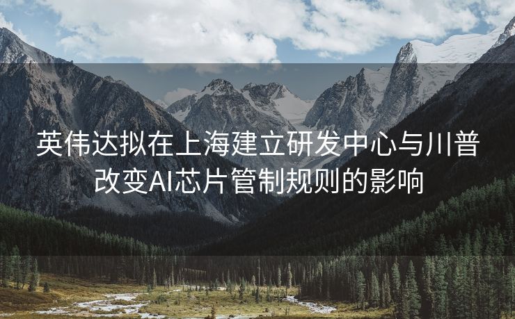 英伟达拟在上海建立研发中心与川普改变AI芯片管制规则的影响
