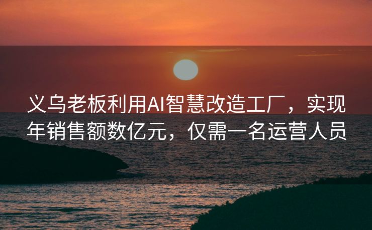 义乌老板利用AI智慧改造工厂，实现年销售额数亿元，仅需一名运营人员