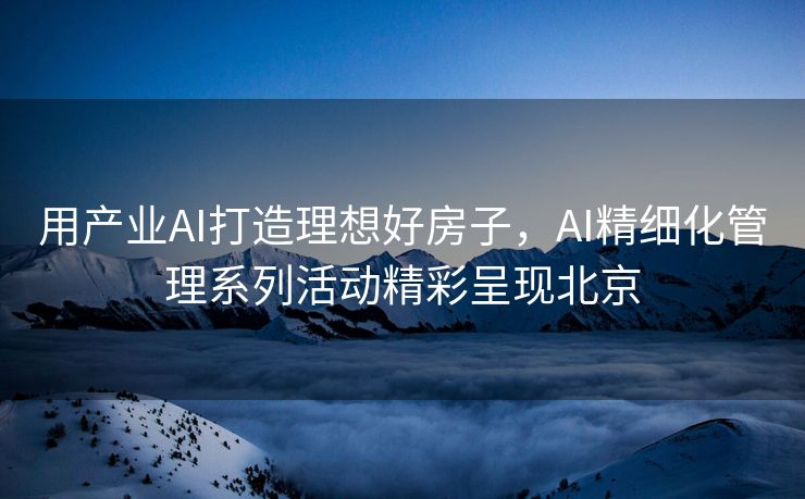 用产业AI打造理想好房子，AI精细化管理系列活动精彩呈现北京