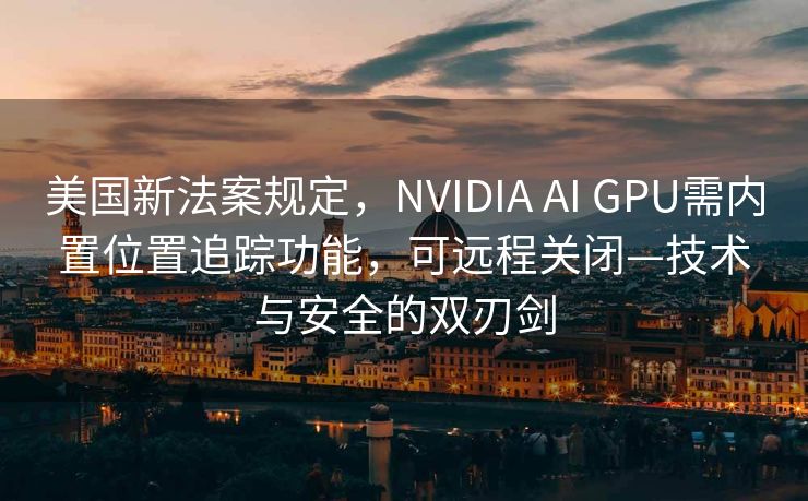 美国新法案规定，NVIDIA AI GPU需内置位置追踪功能，可远程关闭—技术与安全的双刃剑