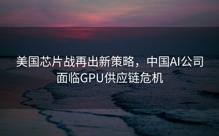 美国芯片战再出新策略，中国AI公司面临GPU供应链危机