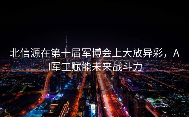 北信源在第十届军博会上大放异彩，AI军工赋能未来战斗力