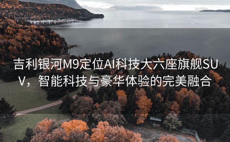 吉利银河M9定位AI科技大六座旗舰SUV，智能科技与豪华体验的完美融合