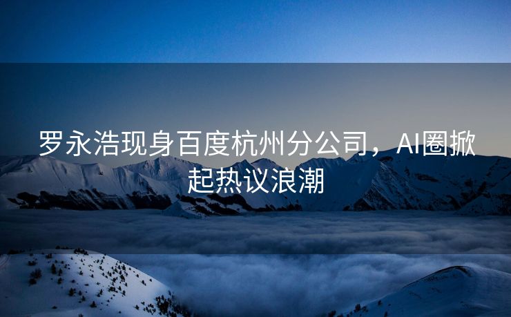 罗永浩现身百度杭州分公司，AI圈掀起热议浪潮