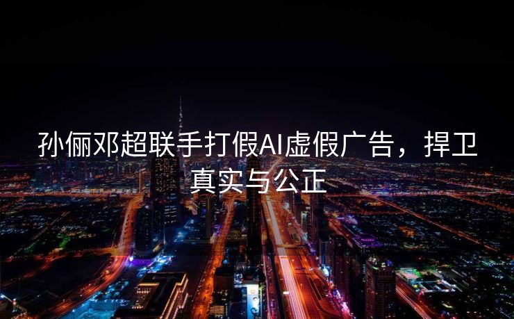 孙俪邓超联手打假AI虚假广告，捍卫真实与公正