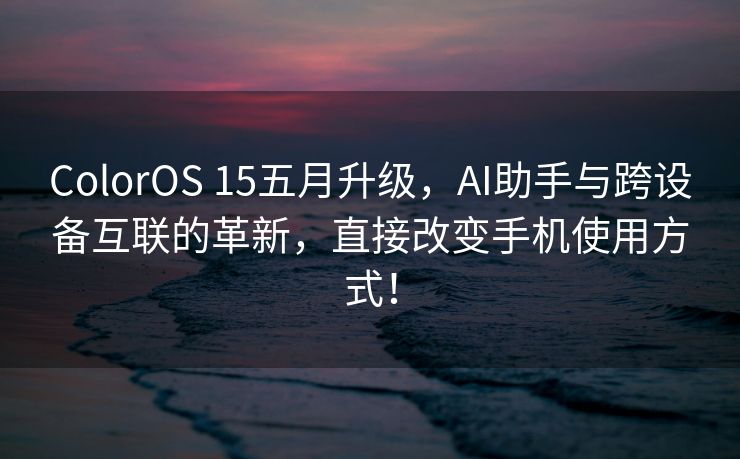 ColorOS 15五月升级，AI助手与跨设备互联的革新，直接改变手机使用方式！