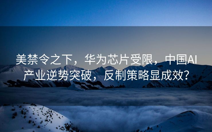 美禁令之下，华为芯片受限，中国AI产业逆势突破，反制策略显成效？