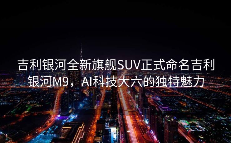 吉利银河全新旗舰SUV正式命名吉利银河M9，AI科技大六的独特魅力