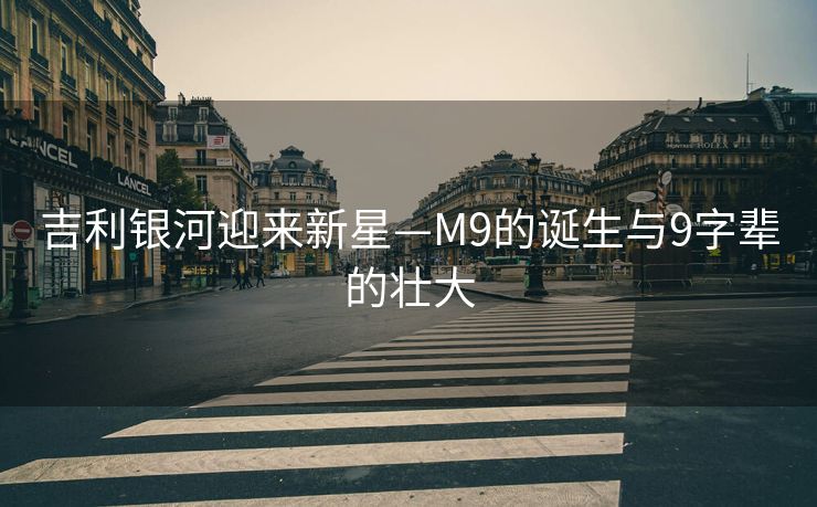 吉利银河迎来新星—M9的诞生与9字辈的壮大