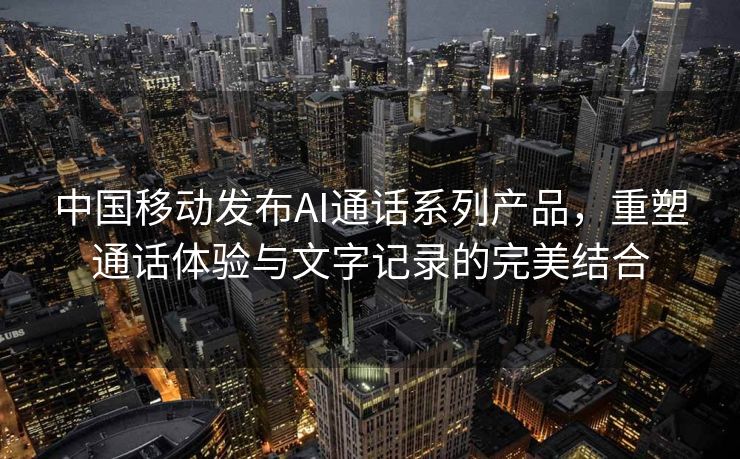 中国移动发布AI通话系列产品，重塑通话体验与文字记录的完美结合