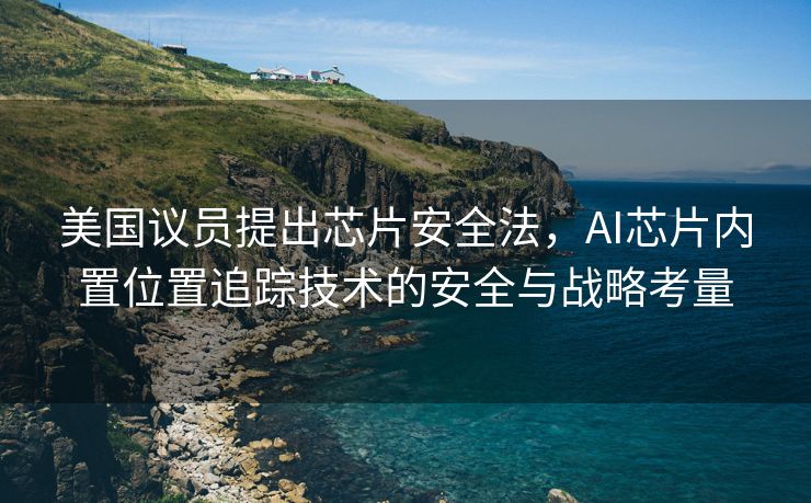 美国议员提出芯片安全法，AI芯片内置位置追踪技术的安全与战略考量